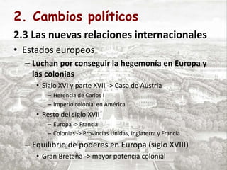 2. Cambios políticos
2.3 Las nuevas relaciones internacionales
• Estados europeos
– Luchan por conseguir la hegemonía en Europa y
las colonias
• Siglo XVI y parte XVII -> Casa de Austria
– Herencia de Carlos I
– Imperio colonial en América
• Resto del siglo XVII
– Europa -> Francia
– Colonias -> Provincias Unidas, Inglaterra y Francia
– Equilibrio de poderes en Europa (siglo XVIII)
• Gran Bretaña -> mayor potencia colonial
 