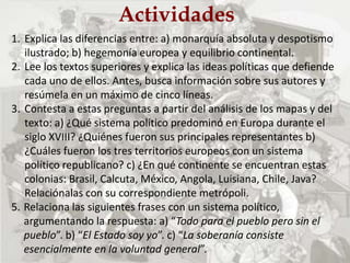 Actividades
1. Explica las diferencias entre: a) monarquía absoluta y despotismo
ilustrado; b) hegemonía europea y equilibrio continental.
2. Lee los textos superiores y explica las ideas políticas que defiende
cada uno de ellos. Antes, busca información sobre sus autores y
resúmela en un máximo de cinco líneas.
3. Contesta a estas preguntas a partir del análisis de los mapas y del
texto: a) ¿Qué sistema político predominó en Europa durante el
siglo XVIII? ¿Quiénes fueron sus principales representantes b)
¿Cuáles fueron los tres territorios europeos con un sistema
político republicano? c) ¿En qué continente se encuentran estas
colonias: Brasil, Calcuta, México, Angola, Luisiana, Chile, Java?
Relaciónalas con su correspondiente metrópoli.
5. Relaciona las siguientes frases con un sistema político,
argumentando la respuesta: a) “Todo para el pueblo pero sin el
pueblo”. b) “El Estado soy yo”. c) “La soberanía consiste
esencialmente en la voluntad general”.
 