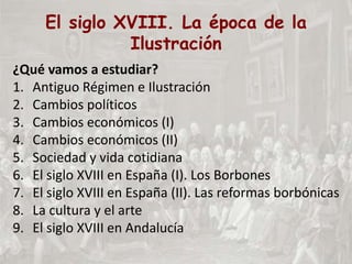El siglo XVIII. La época de la
Ilustración
¿Qué vamos a estudiar?
1. Antiguo Régimen e Ilustración
2. Cambios políticos
3. Cambios económicos (I)
4. Cambios económicos (II)
5. Sociedad y vida cotidiana
6. El siglo XVIII en España (I). Los Borbones
7. El siglo XVIII en España (II). Las reformas borbónicas
8. La cultura y el arte
9. El siglo XVIII en Andalucía
 