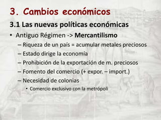 3. Cambios económicos
3.1 Las nuevas políticas económicas
• Antiguo Régimen -> Mercantilismo
– Riqueza de un país = acumular metales preciosos
– Estado dirige la economía
– Prohibición de la exportación de m. preciosos
– Fomento del comercio (+ expor. – import.)
– Necesidad de colonias
• Comercio exclusivo con la metrópoli
 