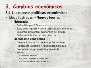 3. Cambios económicos
3.1 Las nuevas políticas económicas
• Ideas ilustradas-> Nuevas teorías
– Fisiocracia
• Defendida por F. Quesnay
• Base de la riqueza = tierra (agricultura + minería)
• En contra del control económico del Estado
• Defensa de la libertad de comercio
– Liberalismo económico
• Creado A. Smith (La riqueza de las naciones)
• Riqueza de la nación = riqueza del individuo
• Economía -> Ley de oferta y demanda
• Estado
– Defensa externa
– Protección de los individuos
– Creación de obras y servicios
 