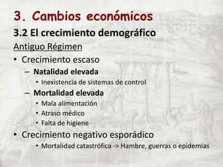 3. Cambios económicos
3.2 El crecimiento demográfico
Antiguo Régimen
• Crecimiento escaso
– Natalidad elevada
• Inexistencia de sistemas de control
– Mortalidad elevada
• Mala alimentación
• Atraso médico
• Falta de higiene
• Crecimiento negativo esporádico
• Mortalidad catastrófica -> Hambre, guerras o epidemias
 