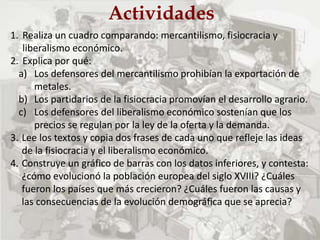 Actividades
1. Realiza un cuadro comparando: mercantilismo, fisiocracia y
liberalismo económico.
2. Explica por qué:
a) Los defensores del mercantilismo prohibían la exportación de
metales.
b) Los partidarios de la fisiocracia promovían el desarrollo agrario.
c) Los defensores del liberalismo económico sostenían que los
precios se regulan por la ley de la oferta y la demanda.
3. Lee los textos y copia dos frases de cada uno que refleje las ideas
de la fisiocracia y el liberalismo económico.
4. Construye un gráfico de barras con los datos inferiores, y contesta:
¿cómo evolucionó la población europea del siglo XVIII? ¿Cuáles
fueron los países que más crecieron? ¿Cuáles fueron las causas y
las consecuencias de la evolución demográfica que se aprecia?
 