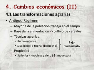 4. Cambios económicos (II)
4.1 Las transformaciones agrarias
• Antiguo Régimen
– Mayoría de la población trabaja en el campo
– Base de la alimentación -> cultivo de cereales
– Técnicas agrarias
• Rudimentarias
• Sist. bienal o trienal (barbecho)
– Propiedad
• Señoríos -> nobleza y clero (↑ impuestos)
Bajo
rendimiento
 