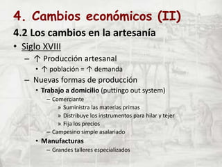 4. Cambios económicos (II)
4.2 Los cambios en la artesanía
• Siglo XVIII
– ↑ Producción artesanal
• ↑ población = ↑ demanda
– Nuevas formas de producción
• Trabajo a domicilio (puttingo out system)
– Comerciante
» Suministra las materias primas
» Distribuye los instrumentos para hilar y tejer
» Fija los precios
– Campesino simple asalariado
• Manufacturas
– Grandes talleres especializados
 