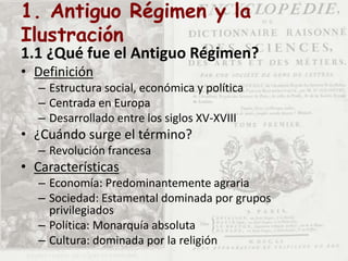 1. Antiguo Régimen y la
Ilustración
1.1 ¿Qué fue el Antiguo Régimen?
• Definición
– Estructura social, económica y política
– Centrada en Europa
– Desarrollado entre los siglos XV-XVIII
• ¿Cuándo surge el término?
– Revolución francesa
• Características
– Economía: Predominantemente agraria
– Sociedad: Estamental dominada por grupos
privilegiados
– Política: Monarquía absoluta
– Cultura: dominada por la religión
 