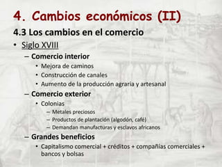 4. Cambios económicos (II)
4.3 Los cambios en el comercio
• Siglo XVIII
– Comercio interior
• Mejora de caminos
• Construcción de canales
• Aumento de la producción agraria y artesanal
– Comercio exterior
• Colonias
– Metales preciosos
– Productos de plantación (algodón, café)
– Demandan manufacturas y esclavos africanos
– Grandes beneficios
• Capitalismo comercial + créditos + compañías comerciales +
bancos y bolsas
 