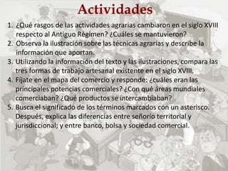 Actividades
1. ¿Qué rasgos de las actividades agrarias cambiaron en el siglo XVIII
respecto al Antiguo Régimen? ¿Cuáles se mantuvieron?
2. Observa la ilustración sobre las técnicas agrarias y describe la
información que aportan.
3. Utilizando la información del texto y las ilustraciones, compara las
tres formas de trabajo artesanal existente en el siglo XVIII.
4. Fíjate en el mapa del comercio y responde: ¿cuáles eran las
principales potencias comerciales? ¿Con qué áreas mundiales
comerciaban? ¿Qué productos se intercambiaban?
5. Busca el significado de los términos marcados con un asterisco.
Después, explica las diferencias entre señorío territorial y
jurisdiccional; y entre banco, bolsa y sociedad comercial.
 