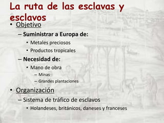La ruta de las esclavas y
esclavos
• Objetivo
– Suministrar a Europa de:
• Metales preciosos
• Productos tropicales
– Necesidad de:
• Mano de obra
– Minas
– Grandes plantaciones
• Organización
– Sistema de tráfico de esclavos
• Holandeses, británicos, daneses y franceses
 