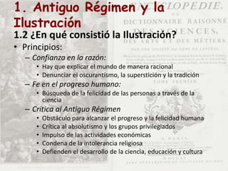 1. Antiguo Régimen y la
Ilustración
1.2 ¿En qué consistió la Ilustración?
• Principios:
– Confianza en la razón:
• Hay que explicar el mundo de manera racional
• Denunciar el oscurantismo, la superstición y la tradición
– Fe en el progreso humano:
• Búsqueda de la felicidad de las personas a través de la
ciencia
– Crítica al Antiguo Régimen
• Obstáculo para alcanzar el progreso y la felicidad humana
• Crítica al absolutismo y los grupos privilegiados
• Impulso de las actividades económicas
• Condena de la intolerancia religiosa
• Defienden el desarrollo de la ciencia, educación y cultura
 