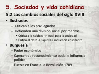 5. Sociedad y vida cotidiana
5.2 Los cambios sociales del siglo XVIII
• Ilustrados
– Critican a los privilegiados
– Defienden una división social por méritos
• Crítica a la nobleza -> inútil para la sociedad
• Crítica al clero ->Riqueza + influencia enseñanza
• Burguesía
– Poder económico
– Carecen de reconocimiento social e influencia
política
– Fuerza en Francia -> Revolución 1789
 