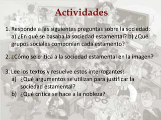 Actividades
1. Responde a las siguientes preguntas sobre la sociedad:
a) ¿En qué se basaba la sociedad estamental? b) ¿Qué
grupos sociales componían cada estamento?
2. ¿Cómo se critica a la sociedad estamental en la imagen?
3. Lee los textos y resuelve estos interrogantes:
a) ¿Qué argumentos se utilizan para justificar la
sociedad estamental?
b) ¿Qué crítica se hace a la nobleza?
 