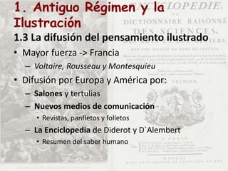 1. Antiguo Régimen y la
Ilustración
1.3 La difusión del pensamiento ilustrado
• Mayor fuerza -> Francia
– Voltaire, Rousseau y Montesquieu
• Difusión por Europa y América por:
– Salones y tertulias
– Nuevos medios de comunicación
• Revistas, panfletos y folletos
– La Enciclopedia de Diderot y D`Alembert
• Resumen del saber humano
 