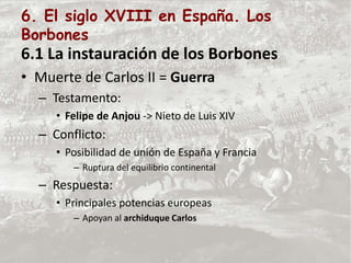 6. El siglo XVIII en España. Los
Borbones
6.1 La instauración de los Borbones
• Muerte de Carlos II = Guerra
– Testamento:
• Felipe de Anjou -> Nieto de Luis XIV
– Conflicto:
• Posibilidad de unión de España y Francia
– Ruptura del equilibrio continental
– Respuesta:
• Principales potencias europeas
– Apoyan al archiduque Carlos
 