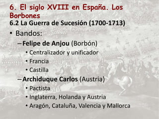 6. El siglo XVIII en España. Los
Borbones
6.2 La Guerra de Sucesión (1700-1713)
• Bandos:
–Felipe de Anjou (Borbón)
• Centralizador y unificador
• Francia
• Castilla
–Archiduque Carlos (Austria)
• Pactista
• Inglaterra, Holanda y Austria
• Aragón, Cataluña, Valencia y Mallorca
 