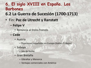 6. El siglo XVIII en España. Los
Borbones
6.2 La Guerra de Sucesión (1700-1713)
• Fin: Paz de Utrecht y Ranstatt
– Felipe V
• Renuncia al trono francés
– Cede
• Austria
– Posesiones españolas en Europa (Italia y P. Bajos)
• Saboya
– Isla de Sicilia
• Gran Bretaña
– Gibraltar y Menorca
– Ventajas comerciales con América
 