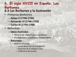 6. El siglo XVIII en España. Los
Borbones
6.3 Los Borbones y la Ilustración
• Primeros Borbones
– Felipe V (1700-1746)
– Fernando VI (1746-1759)
– Carlos III (1759-1788)
• Reformas
– Ideas ilustradas
• Minoría de intelectuales y políticos
• Floridablanca, Jovellanos, Campomanes
– Reformas
• Alcance limitado
– Escaso desarrollo de la burguesía
– Oposición de la nobleza y clero
– Indiferencia del pueblo
 