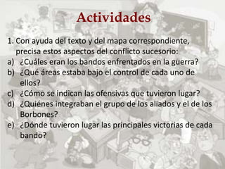 Actividades
1. Con ayuda del texto y del mapa correspondiente,
precisa estos aspectos del conflicto sucesorio:
a) ¿Cuáles eran los bandos enfrentados en la guerra?
b) ¿Qué áreas estaba bajo el control de cada uno de
ellos?
c) ¿Cómo se indican las ofensivas que tuvieron lugar?
d) ¿Quiénes integraban el grupo de los aliados y el de los
Borbones?
e) ¿Dónde tuvieron lugar las principales victorias de cada
bando?
 