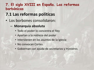 7. El siglo XVIII en España. Las reformas
borbónicas
7.1 Las reformas políticas
• Los borbones consolidaron:
– Monarquía absoluta
• Todo el poder lo concentra el Rey
• Apartan a la nobleza del poder
• Intervienen en los asuntos de la Iglesia
• No convocan Cortes
• Gobiernan con ayuda de secretarios y ministros
 
