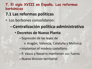7. El siglo XVIII en España. Las reformas
borbónicas
7.1 Las reformas políticas
• Los borbones consolidaron:
–Centralización política-administrativa
• Decretos de Nueva Planta
–Supresión de las leyes de
» Aragón, Valencia, Cataluña y Mallorca
–Implantan el modelo castellano
–P. Vasco y Navarra mantienen sus fueros
–Nueva división territorial
 