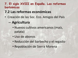 7. El siglo XVIII en España. Las reformas
borbónicas
7.2 Las reformas económicas
• Creación de las Soc. Eco. Amigos del País
– Agricultura
• Nuevos cultivos americanos (maíz,
patata)
• Uso de abonos
• Reducción del barbecho y el regadío
• Repoblación de Sierra Morena
 