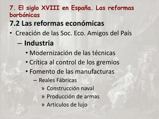 7. El siglo XVIII en España. Las reformas
borbónicas
7.2 Las reformas económicas
• Creación de las Soc. Eco. Amigos del País
– Industria
• Modernización de las técnicas
• Crítica al control de los gremios
• Fomento de las manufacturas
– Reales Fábricas
» Construcción naval
» Producción de armas
» Artículos de lujo
 