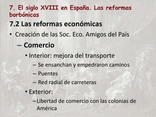 7. El siglo XVIII en España. Las reformas
borbónicas
7.2 Las reformas económicas
• Creación de las Soc. Eco. Amigos del País
– Comercio
• Interior: mejora del transporte
– Se ensanchan y empedraron caminos
– Puentes
– Red radial de carreteras
• Exterior:
–Libertad de comercio con las colonias de
América
 