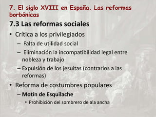 7. El siglo XVIII en España. Las reformas
borbónicas
7.3 Las reformas sociales
• Crítica a los privilegiados
– Falta de utilidad social
– Eliminación la incompatibilidad legal entre
nobleza y trabajo
– Expulsión de los jesuitas (contrarios a las
reformas)
• Reforma de costumbres populares
– Motín de Esquilache
• Prohibición del sombrero de ala ancha
 