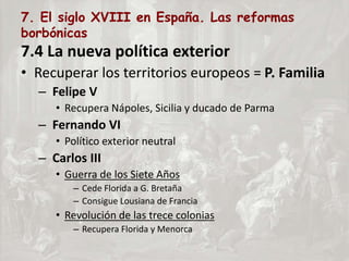 7. El siglo XVIII en España. Las reformas
borbónicas
7.4 La nueva política exterior
• Recuperar los territorios europeos = P. Familia
– Felipe V
• Recupera Nápoles, Sicilia y ducado de Parma
– Fernando VI
• Político exterior neutral
– Carlos III
• Guerra de los Siete Años
– Cede Florida a G. Bretaña
– Consigue Lousiana de Francia
• Revolución de las trece colonias
– Recupera Florida y Menorca
 