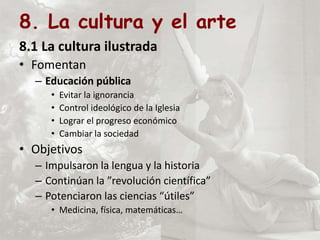 8. La cultura y el arte
8.1 La cultura ilustrada
• Fomentan
– Educación pública
• Evitar la ignorancia
• Control ideológico de la Iglesia
• Lograr el progreso económico
• Cambiar la sociedad
• Objetivos
– Impulsaron la lengua y la historia
– Continúan la ”revolución científica”
– Potenciaron las ciencias “útiles”
• Medicina, física, matemáticas…
 