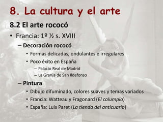 8. La cultura y el arte
8.2 El arte rococó
• Francia: 1º ½ s. XVIII
– Decoración rococó
• Formas delicadas, ondulantes e irregulares
• Poco éxito en España
– Palacio Real de Madrid
– La Granja de San Ildefonso
– Pintura
• Dibujo difuminado, colores suaves y temas variados
• Francia: Watteau y Fragonard (El columpio)
• España: Luis Paret (La tienda del anticuario)
 