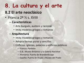 8. La cultura y el arte
8.2 El arte neoclásico
• Francia 2º ½ s. XVIII
– Características
• Arte burgués, austero y racional
• Imita modelos griegos y romanos
– Arquitectura
• Imita modelos griegos y romanos
• Adopta formas puras y sencillas
• Edificios: Iglesias, palacios y edificios públicos
– Francia: Panteón
– G.B.: Museo Británico y la Galería Nacional
– Alemania: Puerta de Brandemburgo
– España: Puerta de Alcalá y Museo del Prado
 