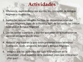 Actividades
1. Diferencia, explicándolos por escrito, los conceptos de Antiguo
Régimen e Ilustración.
2. Explica las razones de estos hechos: las denominaciones del
Antiguo Régimen, Siglo de la Razón y Siglo de las Luces; las críticas
ilustradas al Antiguo Régimen.
3. Lee los textos superiores y escribe qué ideas de la Ilustración se
aprecian en cada una de ellas.
4. Redacta una frase en la que estén presentes estos términos:
ilustración, razón, progreso, felicidad y Antiguo Régimen.
6. Imagina que los ilustrados del siglo XVIII viviesen en la
actualidad. ¿Qué aspectos de la sociedad crees que criticarían?
¿Por qué?
 