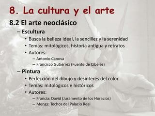 8. La cultura y el arte
8.2 El arte neoclásico
– Escultura
• Busca la belleza ideal, la sencillez y la serenidad
• Temas: mitológicos, historia antigua y retratos
• Autores:
– Antonio Canova
– Francisco Gutiérrez (Fuente de Cibeles)
– Pintura
• Perfección del dibujo y desinterés del color
• Temas: mitológicos e históricos
• Autores:
– Francia: David (Juramento de los Horacios)
– Mengs: Techos del Palacio Real
 