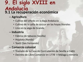 9. El siglo XVIII en
Andalucía
9.1 La recuperación económica
– Agricultura
• Cultivo del viñedo en la Baja Andalucía
• Cultivo de la caña de azúcar en las hoyas litorales
• Lino en la vega de Granda
– Industria
• Fábrica de tabacos (Sevilla)
• Hojalata (Ronda)
• Textil (San Fernando)
– Comercio colonial
• Traslado de la Casa de Contratación de Sevilla a Cádiz
• Decreto de Libre Comercio en 1778 -> Málaga y Almería
 