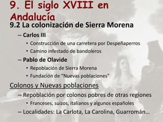 9. El siglo XVIII en
Andalucía
9.2 La colonización de Sierra Morena
– Carlos III
• Construcción de una carretera por Despeñaperros
• Camino infestado de bandoleros
– Pablo de Olavide
• Repoblación de Sierra Morena
• Fundación de “Nuevas poblaciones”
Colonos y Nuevas poblaciones
– Repoblación por colonos pobres de otras regiones
• Franceses, suizos, italianos y algunos españoles
– Localidades: La Carlota, La Carolina, Guarromán…
 