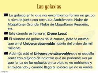 Las galaxias
La galaxia en la que nos encontramos forma un grupo
o cúmulo junto con otras 40: Andrómeda, Nube de
Magallanes Grande, Nube de Magallanes Pequeña,
etc.
Este cúmulo se llama el Grupo LocalGrupo Local..
El número de galaxias no se conoce, pero se estima
que en el Universo observableUniverso observable habría del orden de mil
millones.
Además está el UniversoUniverso no observableno observable que es aquella
parte tan alejada de nosotros que no podemos ver ya
que la luz de las galaxias en su viaje se va enfriando y
enrojeciendo y cuando llega a nosotros ya no es visible.
 