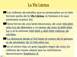 La Vía Láctea
Los millones de estrellas que se contemplan en el cielo
forman parte de la Vía LácteaVía Láctea, la Galaxia a la que
pertenece nuestro Sol.
Tiene forma de una lente biconvexa, de unos 100.000
años luz de diámetro y un grosor de unos 15.000 años
luz y se le estiman 200 000 y 400 000 millones de
estrellas.
La distancia desde el Sol hasta el centro de la galaxia
es de alrededor de 27.700 años luz.
en el centro hay un gran agujero negro de unas 2,6
millones de masas solares que los astrónomos
denominaron Sagittario A
 