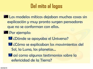 Del mito al logos
Los modelos míticos dejaban muchas cosas sin
explicación y muy pronto surgen pensadores
que no se conforman con ellos.
Por ejemplo:
¿Dónde se apoyaba el Universo?
¿Cómo se explicaban los movimientos del
Sol, la Luna, los planetas...
así como algunos testimonios sobre la
esfericidad de la Tierra?
 