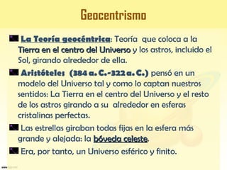 Geocentrismo
La Teoría geocéntrica: Teoría que coloca a la
Tierra en el centro del UniversoTierra en el centro del Universo y los astros, incluido el
Sol, girando alrededor de ella.
Aristóteles (384 a. C.-322 a. C.) pensó en un
modelo del Universo tal y como lo captan nuestros
sentidos: La Tierra en el centro del Universo y el resto
de los astros girando a su alrededor en esferas
cristalinas perfectas.
Las estrellas giraban todas fijas en la esfera más
grande y alejada: la bóveda celestebóveda celeste.
Era, por tanto, un Universo esférico y finito.
 