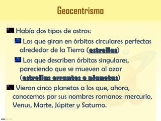 Geocentrismo
Había dos tipos de astros:
Los que giran en órbitas circulares perfectas
alrededor de la Tierra (estrellasestrellas)
Los que describen órbitas singulares,
pareciendo que se mueven al azar
(estrellas errantes o planetasestrellas errantes o planetas)
Vieron cinco planetas a los que, ahora,
conocemos por sus nombres romanos: mercurio,
Venus, Marte, Júpiter y Saturno.
 