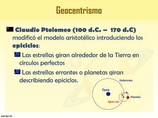 Geocentrismo
Claudio Ptolomeo (100 d.C. – 170 d.C)
modificó el modelo aristotélico introduciendo los
epiciclos:
Las estrellas giran alrededor de la Tierra en
círculos perfectos
Las estrellas errantes o planetas giran
describiendo epiciclos.
 