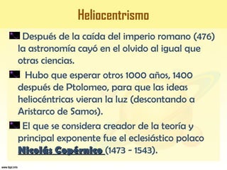 Heliocentrismo
Después de la caída del imperio romano (476)
la astronomía cayó en el olvido al igual que
otras ciencias.
Hubo que esperar otros 1000 años, 1400
después de Ptolomeo, para que las ideas
heliocéntricas vieran la luz (descontando a
Aristarco de Samos).
El que se considera creador de la teoría y
principal exponente fue el eclesiástico polaco
Nicolás CopérnicoNicolás Copérnico (1473 - 1543).
 