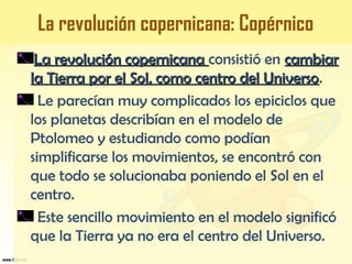 La revolución copernicanaLa revolución copernicana consistió en cambiarcambiar
la Tierra por el Sol, como centro del Universola Tierra por el Sol, como centro del Universo.
Le parecían muy complicados los epiciclos que
los planetas describían en el modelo de
Ptolomeo y estudiando como podían
simplificarse los movimientos, se encontró con
que todo se solucionaba poniendo el Sol en el
centro.
Este sencillo movimiento en el modelo significó
que la Tierra ya no era el centro del Universo.
La revolución copernicana: Copérnico
 