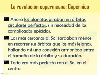 Ahora los planetas giraban en órbitas
circulares perfectas, sin necesidad de los
complicados epiciclos.
Los más cercanos al Sol tardaban menos
en recorrer sus órbitas que los más lejanos,
hallando así una conexión armoniosa entre
el tamaño de la órbita y su duración.
Todo era más perfecto con el Sol en el
centro.
La revolución copernicana: Copérnico
 