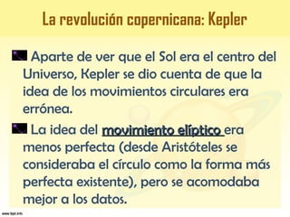 Aparte de ver que el Sol era el centro del
Universo, Kepler se dio cuenta de que la
idea de los movimientos circulares era
errónea.
La idea del movimiento elípticomovimiento elíptico era
menos perfecta (desde Aristóteles se
consideraba el círculo como la forma más
perfecta existente), pero se acomodaba
mejor a los datos.
La revolución copernicana: Kepler
 