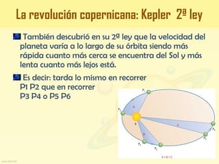 También descubrió en su 2ª ley que la velocidad del
planeta varía a lo largo de su órbita siendo más
rápida cuanto más cerca se encuentra del Sol y más
lenta cuanto más lejos está.
Es decir: tarda lo mismo en recorrer
P1 P2 que en recorrer
P3 P4 o P5 P6
La revolución copernicana: Kepler 2ª ley
 