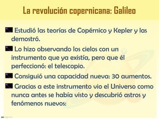 Estudió las teorías de Copérnico y Kepler y las
demostró.
Lo hizo observando los cielos con un
instrumento que ya existía, pero que él
perfeccionó: el telescopio.
Consiguió una capacidad nueva: 30 aumentos.
Gracias a este instrumento vio el Universo como
nunca antes se había visto y descubrió astros y
fenómenos nuevos:
La revolución copernicana: Galileo
 