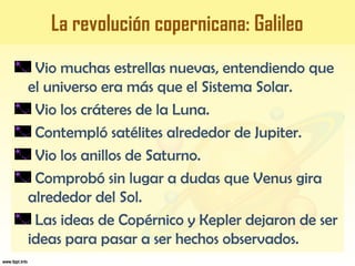 Vio muchas estrellas nuevas, entendiendo que
el universo era más que el Sistema Solar.
Vio los cráteres de la Luna.
Contempló satélites alrededor de Jupiter.
Vio los anillos de Saturno.
Comprobó sin lugar a dudas que Venus gira
alrededor del Sol.
Las ideas de Copérnico y Kepler dejaron de ser
ideas para pasar a ser hechos observados.
La revolución copernicana: Galileo
 