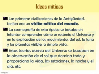 Ideas míticas
Las primeras civilizaciones de la Antigüedad,
tenían era un visión mítica del mundo.
La cosmografía de esta época se basaba en
intentar comprender cómo se sostenía el Universo y
en la explicación de los movimientos del sol, la luna
y los planetas visibles a simple vista.
Estas teorías acerca del Universo se basaban en
la observación de el sol que domina todo y
proporciona la vida, las estaciones, la noche y el
día, etc.
 